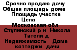 Срочно продаю дачу › Общая площадь дома ­ 90 › Площадь участка ­ 1 200 › Цена ­ 1 900 000 - Московская обл., Ступинский р-н, Никола Тители д. Недвижимость » Дома, коттеджи, дачи продажа   